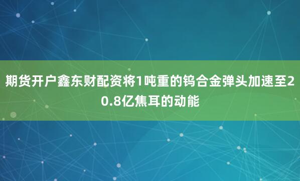 期货开户鑫东财配资将1吨重的钨合金弹头加速至20.8亿焦耳的动能