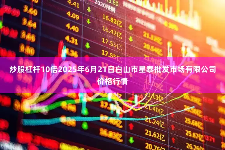 炒股杠杆10倍2025年6月21日白山市星泰批发市场有限公司价格行情