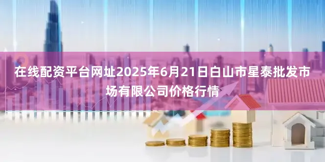 在线配资平台网址2025年6月21日白山市星泰批发市场有限公司价格行情