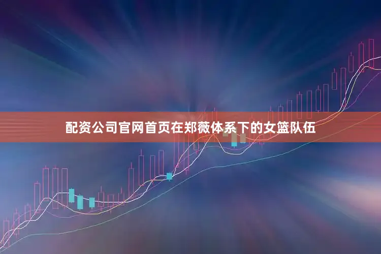 配资公司官网首页在郑薇体系下的女篮队伍