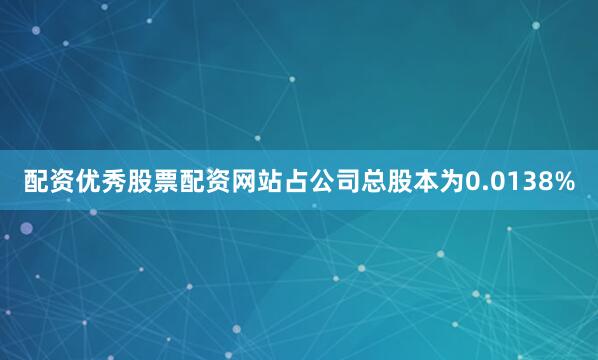 配资优秀股票配资网站占公司总股本为0.0138%