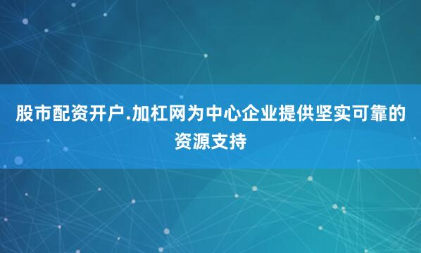 股市配资开户.加杠网为中心企业提供坚实可靠的资源支持