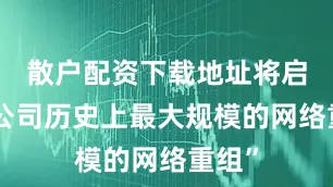散户配资下载地址将启动“公司历史上最大规模的网络重组”