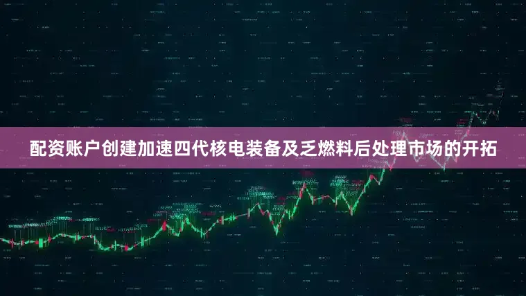 配资账户创建加速四代核电装备及乏燃料后处理市场的开拓