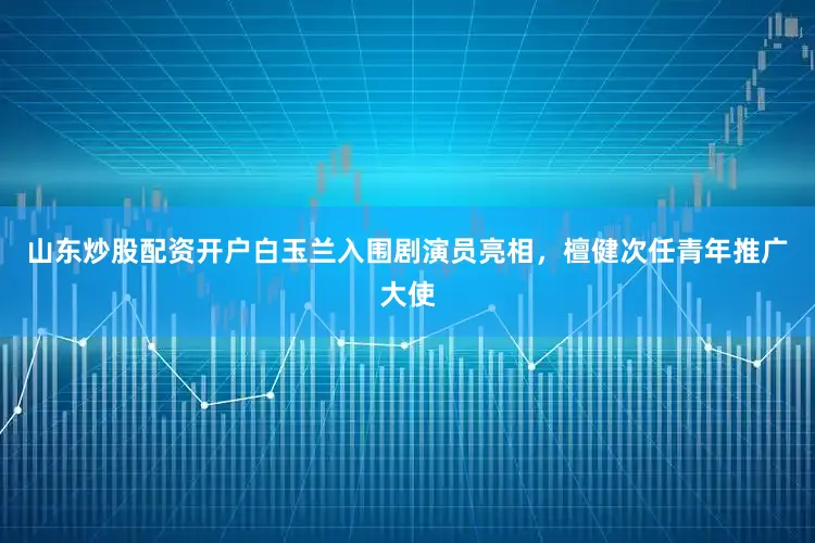 山东炒股配资开户白玉兰入围剧演员亮相，檀健次任青年推广大使