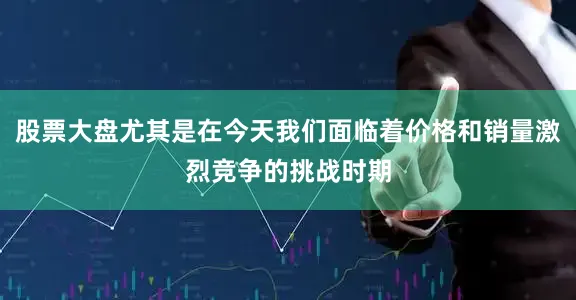 股票大盘尤其是在今天我们面临着价格和销量激烈竞争的挑战时期