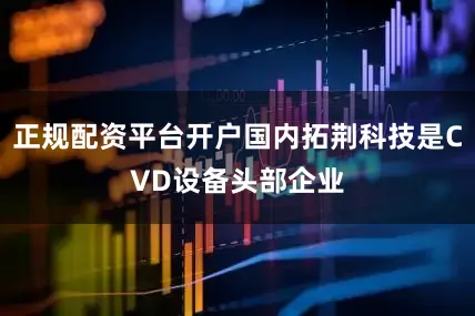 正规配资平台开户国内拓荆科技是CVD设备头部企业