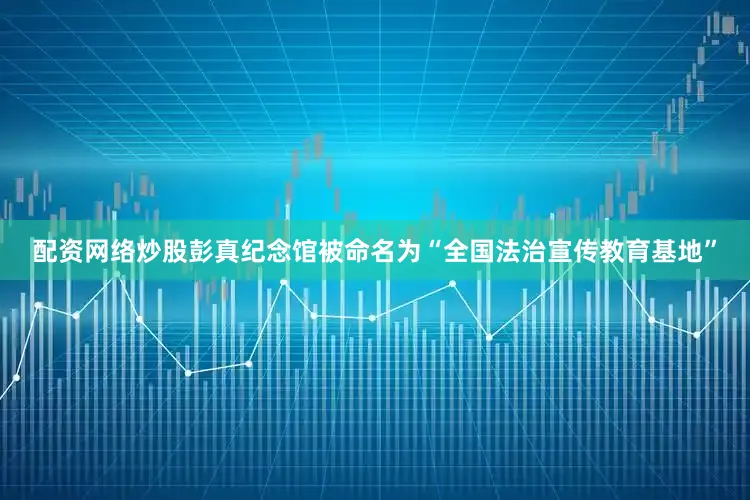 配资网络炒股彭真纪念馆被命名为“全国法治宣传教育基地”