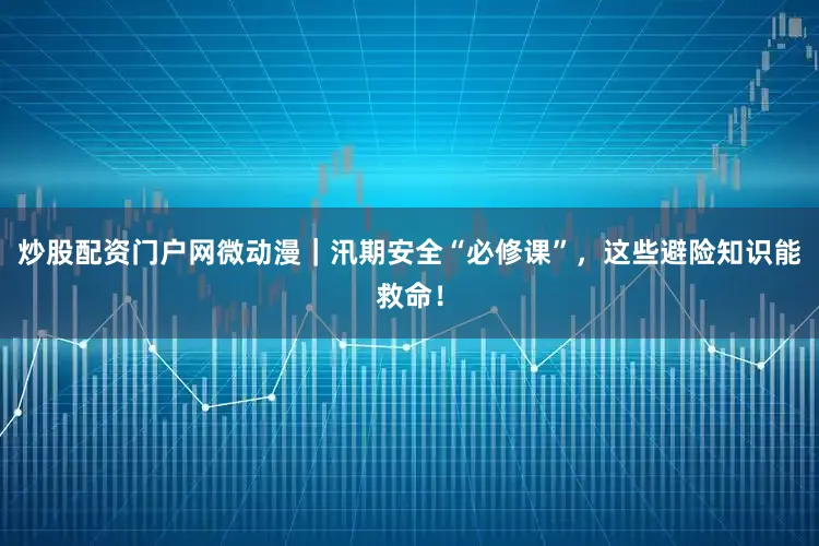 炒股配资门户网微动漫｜汛期安全“必修课”，这些避险知识能救命！