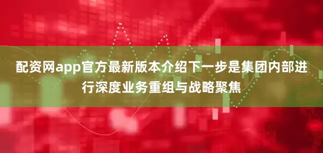 配资网app官方最新版本介绍下一步是集团内部进行深度业务重组与战略聚焦
