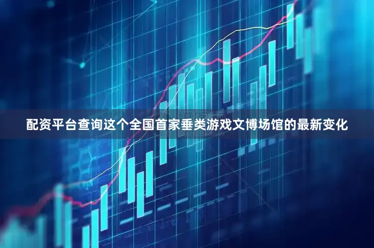 配资平台查询这个全国首家垂类游戏文博场馆的最新变化