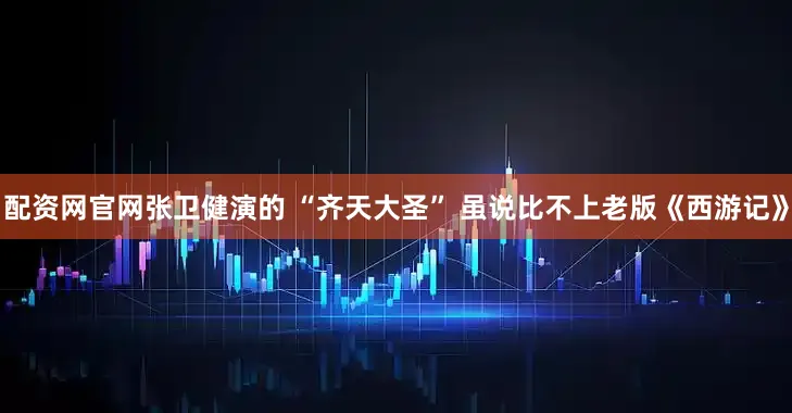 配资网官网张卫健演的 “齐天大圣” 虽说比不上老版《西游记》