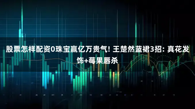 股票怎样配资0珠宝赢亿万贵气! 王楚然蓝裙3招: 真花发饰+莓果唇杀