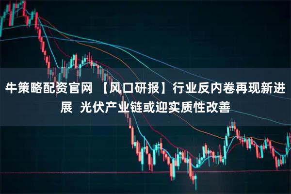 牛策略配资官网 【风口研报】行业反内卷再现新进展  光伏产业链或迎实质性改善