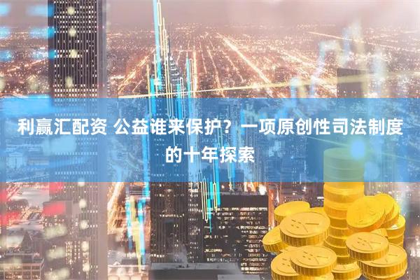 利赢汇配资 公益谁来保护？一项原创性司法制度的十年探索