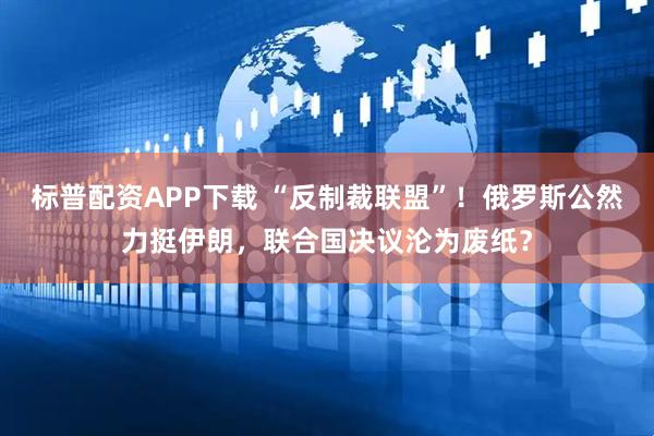 标普配资APP下载 “反制裁联盟”！俄罗斯公然力挺伊朗，联合国决议沦为废纸？